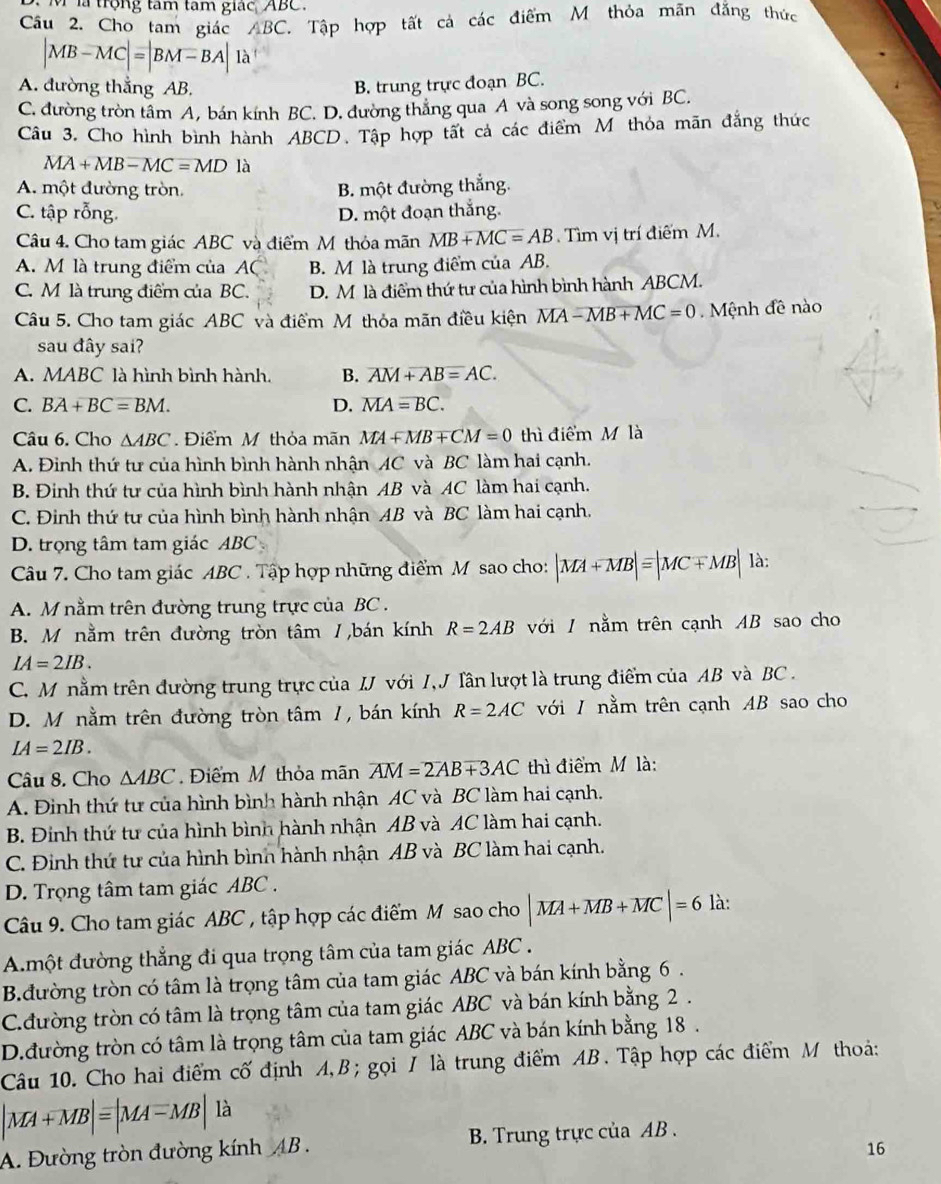 là trọng tâm tam giác ABC.
âu 2. Cho tam giác ABC. Tập hợp tất cả các điểm M thỏa mãn đăng thức
|MB-MC|=|BM-BA|1lambda
A. đường thẳng AB. B. trung trực đoạn BC.
C. đường tròn tâm A, bán kính BC. D. đường thắng qua A và song song với BC.
Câu 3. Cho hình bình hành ABCD. Tập hợp tất cả các điểm Mỹ thỏa mãn đẳng thức
MA+MB-MC=MD là
A. một đường tròn. B. một đường thắng.
C. tập rỗng. D. một đoạn thắng.
Câu 4. Cho tam giác ABC và điểm M thỏa mãn MB+MC=AB Tìm vị trí điểm M.
A. M là trung điểm của AC B. M là trung điểm của AB.
C. M là trung điểm của BC. D. M là điểm thứ tư của hình bình hành ABCM.
Câu 5. Cho tam giác ABC và điểm M thỏa mãn điều kiện MA-MB+MC=0.  Mệnh đề nào
sau đây sai?
A. MABC là hình bình hành. B. overline AM+overline AB=AC.
C. BA+BC=BM. D. overline MAoverline =BC.
Câu 6. Cho △ ABC Điểm M thỏa mãn MA+MB+CM=0 thì điểm M là
A. Đinh thứ tư của hình bình hành nhận AC và BC làm hai cạnh.
B. Đinh thứ tư của hình bình hành nhận AB và AC làm hai cạnh.
C. Đinh thứ tư của hình bình hành nhận AB và BC làm hai cạnh,
D. trọng tâm tam giác ABC
Câu 7. Cho tam giác ABC . Tập hợp những điểm M sao cho: |MA+MB|equiv |MC+MB| là:
A. M nằm trên đường trung trực của BC .
B. M nằm trên đường tròn tâm /,bán kính R=2AB với / nằm trên cạnh AB sao cho
IA=2IB.
C. M nằm trên đường trung trực của IJ với I, J Tần lượt là trung điểm của AB và BC .
D. M nằm trên đường tròn tâm /, bán kính R=2AC với / nằm trên cạnh AB sao cho
IA=2IB.
Câu 8. Cho △ ABC Điểm M thỏa mãn overline AM=2overline AB+3AC thì điểm M là:
A. Đinh thứ tư của hình bình hành nhận AC và BC làm hai cạnh.
B. Đinh thứ tư của hình bình hành nhận AB và AC làm hai cạnh.
C. Đinh thứ tư của hình bình hành nhận AB và BC làm hai cạnh.
D. Trọng tâm tam giác ABC .
Câu 9. Cho tam giác ABC , tập hợp các điểm M sao cho |MA+MB+MC|=6 là:
Amột đường thẳng đi qua trọng tâm của tam giác ABC .
B.đường tròn có tâm là trọng tâm của tam giác ABC và bán kính bằng 6 .
C.đường tròn có tâm là trọng tâm của tam giác ABC và bán kính bằng 2 .
D.đường tròn có tâm là trọng tâm của tam giác ABC và bán kính bằng 18.
Câu 10. Cho hai điểm cố định A,B ; gọi / là trung điểm AB. Tập hợp các điểm M thoả:
|MA+MB|=|MA-MB|1 à
A. Đường tròn đường kính AB. B. Trung trực của AB .
16