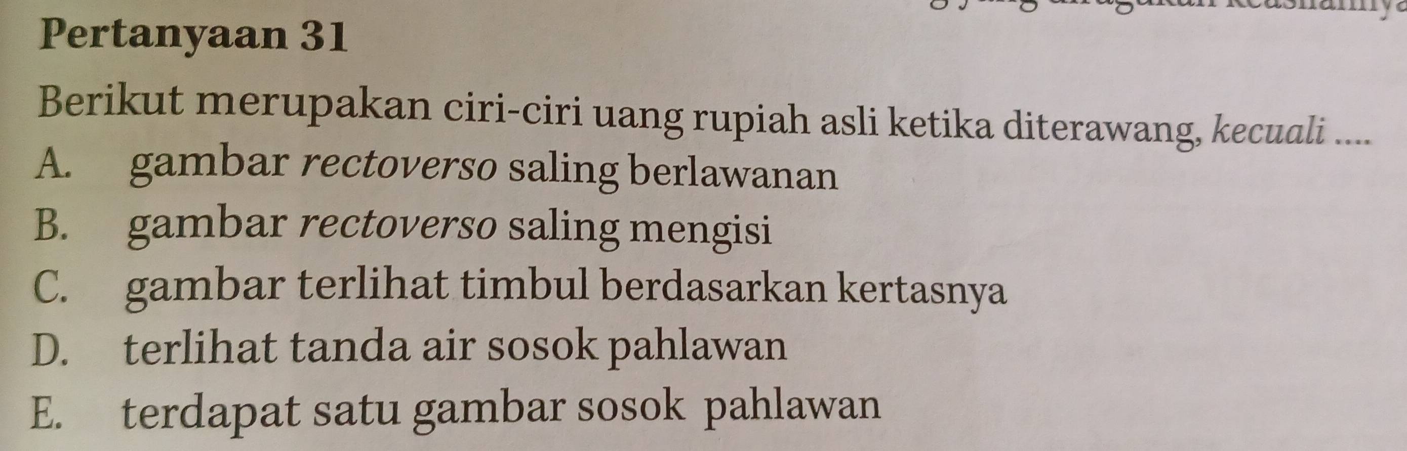 Pertanyaan 31
Berikut merupakan ciri-ciri uang rupiah asli ketika diterawang, kecuali ....
A. gambar rectoverso saling berlawanan
B. gambar rectoverso saling mengisi
C. gambar terlihat timbul berdasarkan kertasnya
D. terlihat tanda air sosok pahlawan
E. terdapat satu gambar sosok pahlawan