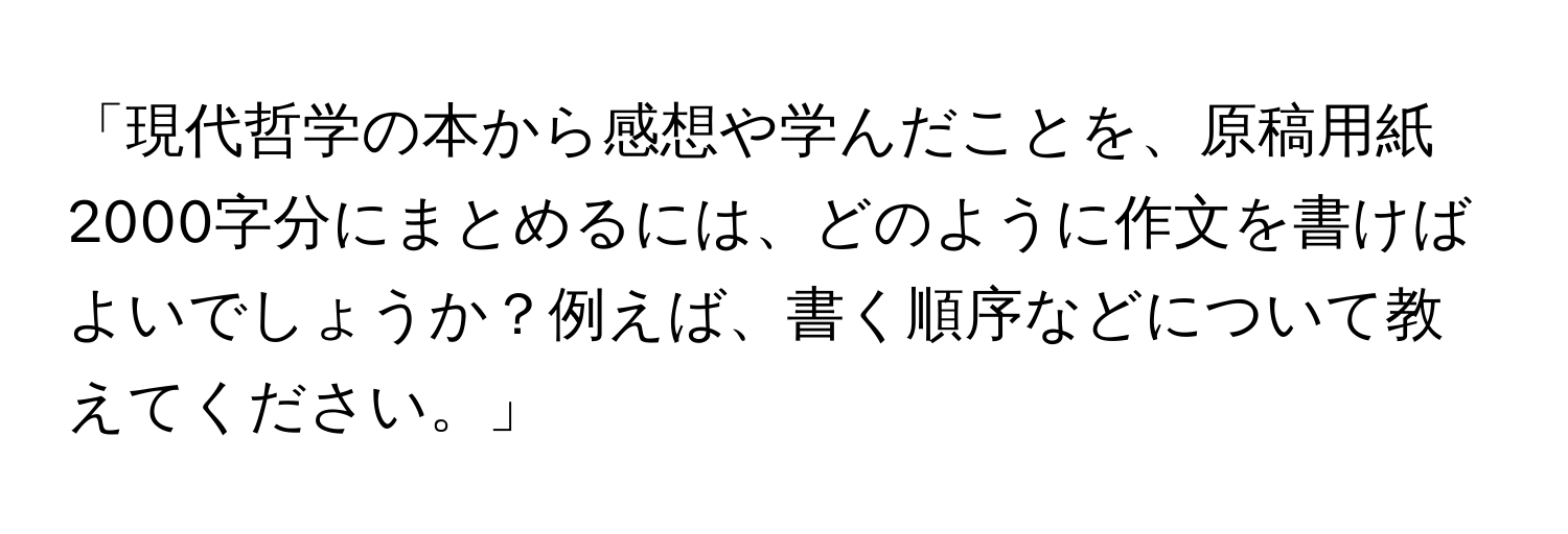 「現代哲学の本から感想や学んだことを、原稿用紙2000字分にまとめるには、どのように作文を書けばよいでしょうか？例えば、書く順序などについて教えてください。」