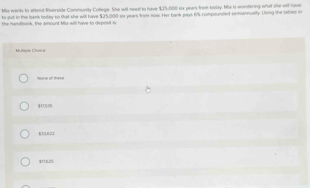 Mia wants to attend Riverside Community College. She will need to have $25,000 six years from today. Mia is wondering what she will have
to put in the bank today so that she will have $25,000 six years from now. Her bank pays 6% compounded semiannually. Using the tables in
the handbook, the amount Mia will have to deposit is:
Multiple Choice
None of these
$17,535
$33,622
$17,625