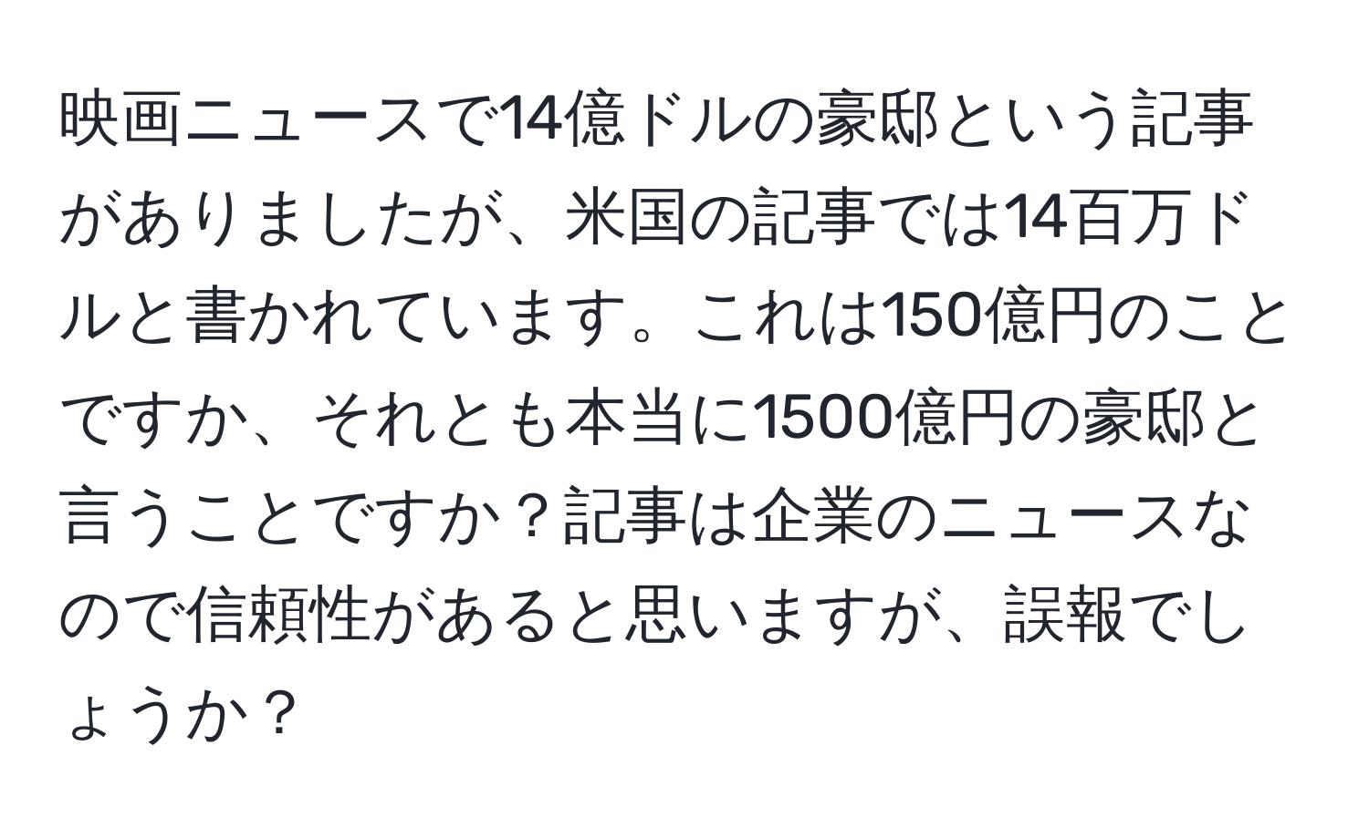 映画ニュースで14億ドルの豪邸という記事がありましたが、米国の記事では14百万ドルと書かれています。これは150億円のことですか、それとも本当に1500億円の豪邸と言うことですか？記事は企業のニュースなので信頼性があると思いますが、誤報でしょうか？