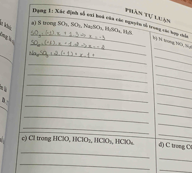 phần tự luận 
Dạng 1: Xác định số oxi hoá của các nguyên tố trong các hợp chất 
a) S trong SO_3, SO_2, Na_2SO_3, H_2SO_4, H_2S. 
ít khử 
_ 
_ 
ông là 
b) N trong NO, N_2O
_ 
_ 
_ 
_ 
_ 
_ 
_ 
_ 
_ 
en là 
_ 
_ 
_ 
D. t 
_ 
_ 
_ 
_ 
_ 
_ 
_ 
_ 
Số c) Cl trong HCl O, HClO_2, HClO_3 , HClO4. d) C trong C( 
_ 
_ 
_