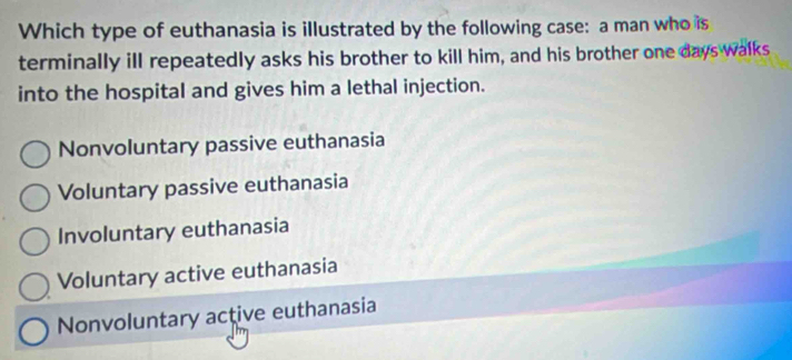 Which type of euthanasia is illustrated by the following case: a man who is
terminally ill repeatedly asks his brother to kill him, and his brother one days walks
into the hospital and gives him a lethal injection.
Nonvoluntary passive euthanasia
Voluntary passive euthanasia
Involuntary euthanasia
Voluntary active euthanasia
Nonvoluntary active euthanasia