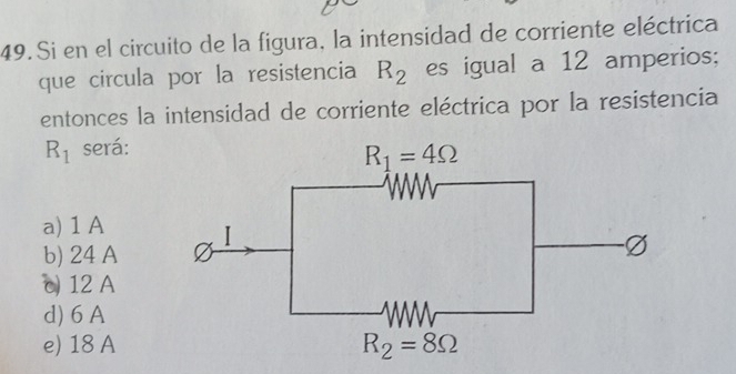 Si en el circuito de la figura, la intensidad de corriente eléctrica
que circula por la resistencia R_2 es igual a 12 amperios;
entonces la intensidad de corriente eléctrica por la resistencia
R_1 será:
a) 1 A
b) 24 A
c 12 A
d) 6 A
e) 18 A