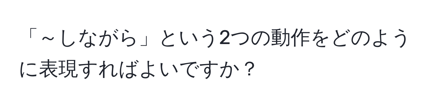 「～しながら」という2つの動作をどのように表現すればよいですか？