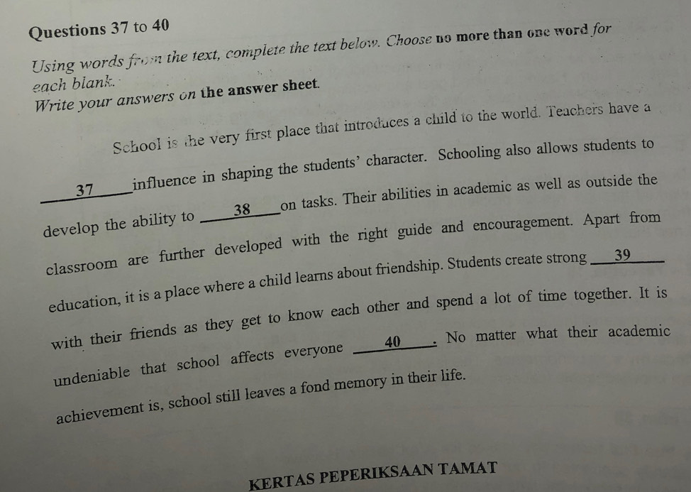 to 40 
Using words from the text, complete the text below. Choose no more than one word for 
each blank. 
Write your answers on the answer sheet. 
School is the very first place that introduces a child to the world. Teachers have a 
____37____influence in shaping the students’ character. Schooling also allows students to 
develop the ability to _____38____on tasks. Their abilities in academic as well as outside the 
classroom are further developed with the right guide and encouragement. Apart from 
education, it is a place where a child learns about friendship. Students create strong ___39_____ 
with their friends as they get to know each other and spend a lot of time together. It is 
undeniable that school affects everyone ___40__. No matter what their academic 
achievement is, school still leaves a fond memory in their life. 
KERTAS PEPERIKSAAN TAMAT