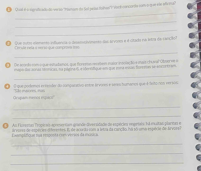 Qual é o significado do verso ''Mamam do Sol pelas folhas'? Você concorda com o que ele afirma? 
_ 
_ 
_ 
2 Que outro elemento influencia o desenvolvimento das árvores e é citado na letra da canção? 
Circule nela o verso que comprova isso. 
_ 
3 De acordo com o que estudamos, que florestas recebem maior insolação e mais chuva? Observe o 
mapa das zonas térmicas, na página 6, e identifique em que zona essas florestas se encontram. 
_ 
40 O que podemos entender do comparativo entre árvores e seres humanos que é feito nos versos: 
'São maiores, mas 
Ocupam menos espaço'' 
_ 
_ 
S As Florestas Tropicais apresentam grande diversidade de espécies vegetais: há muitas plantas e 
árvores de espécies diferentes. E, de acordo com a letra da canção, há só uma espécie de árvore? 
Exemplifique sua resposta com versos da música. 
_ 
_ 
_