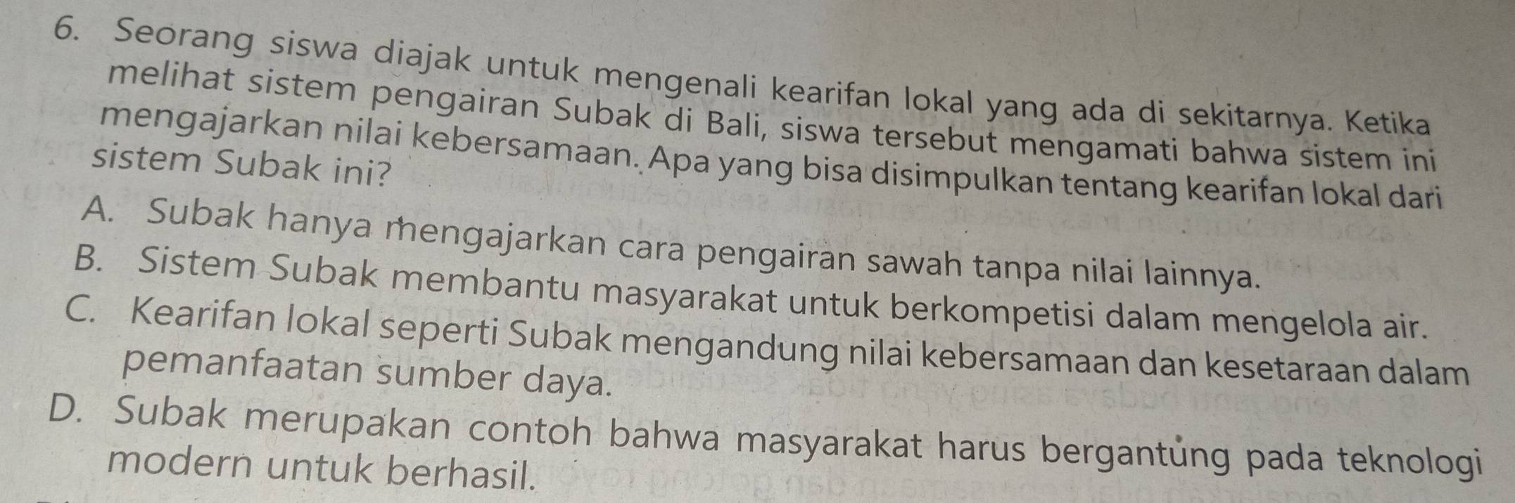 Seorang siswa diajak untuk mengenali kearifan lokal yang ada di sekitarnya. Ketika
melihat sistem pengairan Subak di Bali, siswa tersebut mengamati bahwa sistem ini
mengajarkan nilai kebersamaan. Apa yang bisa disimpulkan tentang kearifan lokal dari
sistem Subak ini?
A. Subak hanya mengajarkan cara pengairan sawah tanpa nilai lainnya.
B. Sistem Subak membantu masyarakat untuk berkompetisi dalam mengelola air.
C. Kearifan lokal seperti Subak mengandung nilai kebersamaan dan kesetaraan dalam
pemanfaatan sumber daya.
D. Subak merupakan contoh bahwa masyarakat harus bergantủng pada teknologi
modern untuk berhasil.