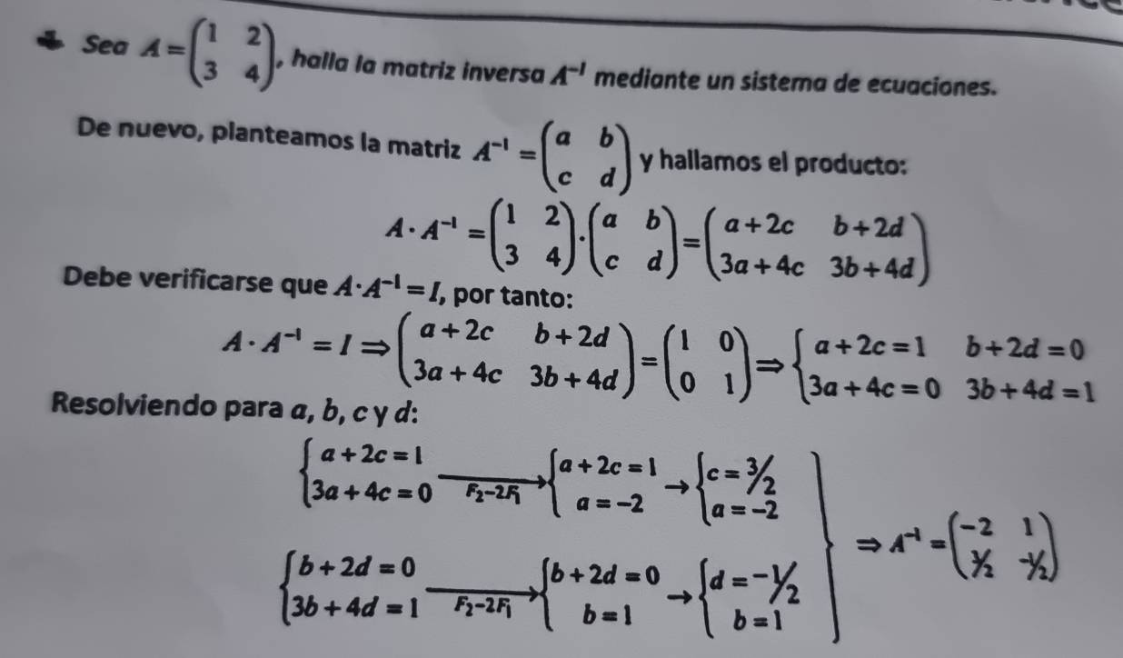 SeaA=beginpmatrix 1&2 3&4endpmatrix , halla la matriz inversa A^(-1) mediante un sistema de ecuaciones. 
De nuevo, planteamos la matriz A^(-1)=beginpmatrix a&b c&dendpmatrix y hallamos el producto:
A· A^(-1)=beginpmatrix 1&2 3&4endpmatrix .beginpmatrix a&b c&dendpmatrix =beginpmatrix a+2c&b+2d 3a+4c&3b+4dendpmatrix
Debe verificarse que A· A^(-1)=I , por tanto:
A· A^(-1)=IRightarrow beginpmatrix a+2c&b+2d 3a+4c&3b+4dendpmatrix =beginpmatrix 1&0 0&1endpmatrix Rightarrow beginarrayl a+2c=1&b+2d=0 3a+4c=0&3b+4d=1endarray.
Resolviendo para α, b, c γ d:
.beginarrayr beginarrayl a+2x=1 3a+4c=0 3a+4c=0endarray.  xrightarrow [a+2c=1Rightarrow beginarrayl a+2c=1 a=2 b+2d=0 ca+4d=1endarray.  Rightarrow c=c^2 a+2d=0 b+2d=1endarray =beginarrayl c^n- 1/2  b+1endarray.  |=x^n=( (-2)/y )|