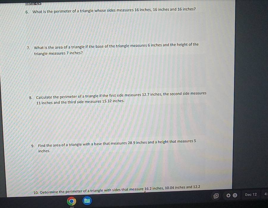 manes 
6. What is the perimeter of a triangle whose sides measures 16 inches, 16 inches and 16 inches? 
7. What is the area of a triangle if the base of the triangle measures 6 inches and the height of the 
triangle measures 7 inches? 
8. Calculate the perimeter of a triangle if the first side measures 12.7 inches, the second side measures
11 inches and the third side measures 15.32 inches. 
9. Find the area of a triangle with a base that measures 28.9 inches and a height that measures 5
inches. 
10. Determine the perimeter of a triangle with sides that measure 16.2 inches, 10.04 inches and 12.2
Dec 12