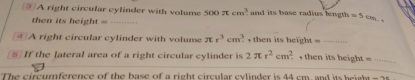 A right circular cylinder with volume 500π cm^3. and its base radius length =5cm. 
then its height = 
4]A right circular cylinder with volume π r^3cm^3. , then its height =_ 
5]If the lateral area of a right circular cylinder is 2π r^2cm^2. then its height =_ 
The circumference of the base of a right circular cylinder is 44 cm, and its height- 25