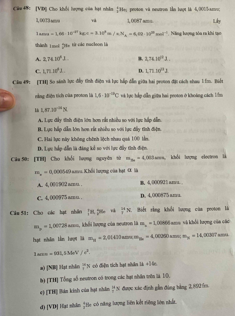 [VD] Cho khối lượng của hạt nhân _2^(4He; proton và neutron lần lượt là 4,0015 amu;
1,0073 amu và 1, 0087 amu. Lấy
1amu=1,66· 10^-27)kg;c=3.10^8m/s;N_A=6,02· 10^(23)mol^(-1) Năng lượng tỏa ra khi tạo
thành 1mol _2^(4He từ các nucleon là
A. 2,74.10^6)J.. B. 2,74.10^(12)J..
D.
C. 1,71.10^6J.. 1,71.10^(12)J.
Câu 49: [TH] So sánh lực đầy tĩnh điện và lực hấp dẫn giữa hai proton đặt cách nhau 1fm. Biết
rằng điện tích của proton là 1,6· 10^(-19)C và lực hấp dẫn giữa hai proton ở khoảng cách 1fm
là 1,87.10^(-14)N.
A. Lực đầy tĩnh điện lớn hơn rất nhiều so với lực hấp dẫn.
B. Lực hấp dẫn lớn hơn rất nhiều so với lực đẩy tĩnh điện.
C. Hai lực này không chênh lệch nhau quá 100 lần.
D. Lực hấp dẫn là đáng kể so với lực đầy tĩnh điện.
Câu 50: [TH] Cho khối lượng nguyên tử m_He=4,003amu , khối lượng electron là
m_e=0,000549am hu. Khối lượng của hạt α là
A. 4, 001902 amu. . B. 4,000921amu. .
C. 4, 000975 amu. . D. 4, 000875 amu.
Câu 51: Cho các hạt nhân _1^(2H,_2^4He và _7^(14)N. 7. Biết rằng khối lượng của proton là
m_p)=1,00728am mu, khối lượng của neutron là m_n=1,00866amu và khối lượng của các
hạt nhân lần lượt là m_H=2,01410amu;m_He=4,00260amu; m_N=14,00307 amu.
1amu=931,5MeV/c^2.
a) [NB] Hạt nhân _7^((14)N có điện tích hạt nhân là +14e.
b) [TH] Tổng số neutron có trong các hạt nhân trên là 10.
c) [TH] Bán kính của hạt nhân _7^(14)N được xác định gần đúng bằng 2, 892 fm.
d) [VD] Hạt nhân frac 4)2 He có năng lượng liên kết riêng lớn nhất.