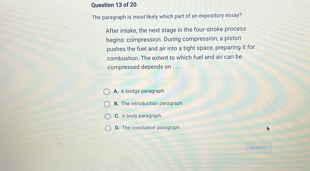 The paragraph is most likely which part of an expository essay?
After intake, the next stage in the four-stroke process
begins: compression. During compression, a piston
pushes the fuel and air into a tight space, preparing it for
combustion. The extent to which fuel and air can be
compressed depends on . . .
A. A bridge paragraph
B. The introduction paragraph
C. A body paragraph
D. The conclusion paragraph
SUBMIT