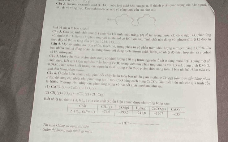 Cầu 2. Docosahexaenoic acid (DHA) thuộc loại acid béo omega-n, là thành phần quan trọng của não người, v
não, đa và võng mạc. Docosahexaenoic acid có công thức cầu tạo như sau:
HO
Giá trị của n là bao nhiêu?
Cầu 3. Cho các tính chất sau: (1) chất rấn kết tinh, màu trắng, (2) dễ tan trong nước, (3) có vị ngọt, (4) phân ứng
với thuốc thứ Tollens, (5) phan ứng với methanol có HCI xúc tác. Tỉnh chất nào đúng với glucose? Liệt kê đáp án
theo đãy số thứ tự tăng dẫn (ví dụ: 1234. 235,…).
Câu 4. Một số amine no, đơn chức, mạch hò, trong phân tử có phần trăm khối lượng nitrogen bằng 23,73%, Có
bao nhiều chất là đồng phân tác dụng được với dung địch nitrous acid
và khí nitrogen? (HNO_2) ở ở nhiệt độ thích hợp sinh ra alcohol
Cầu 5. Một viên thực phẩm chức năng có khối lượng 250 mg trước nguyên tổ sắt ở dạng muối Fc(11) cù ng một số
chất khác. Kết qua kiêm nghiệm thảy lượng Fe(II) trong viên này phản ứng vừa đú với 8,5 mL dung dịch KMn 0
0,04M. Phần trăm khối lượng của nguyên tổ sắt trong viên thực phẩm chức năng trên là bao nhiêu? (Làm tròn kết
quá đến hàng phần mư ời 
Cầu 6, Ở điều kiện chuẩn, cần phái đốt chấy hoàn toàn bao nhiêu gam methane CH₄(g) (làm tròn đến hàng phần
trấm) để cung cấp nhiệt cho phân ứng tạo 1 mol CaO bằng cách nung CaCO_3 4. Giá thiết hiệu suất các quá trình đều
là 100%. Phương trình nhiệt của phân ứng nung vôi và đốt chảy methane như sau:
(1) CaCO_3(s)to CaO(s)+CO_2(s)
(2) CH_4(g)+2O_2(g)to CO_2(g)+2H_2O(g)
Biết nhiệt tạo thành (△ _fH_(298)°) của các chất ở đ
_
- Thi sinh không sư dụng tài liệu Hệt_
Giám thị không giải thích gì thêm