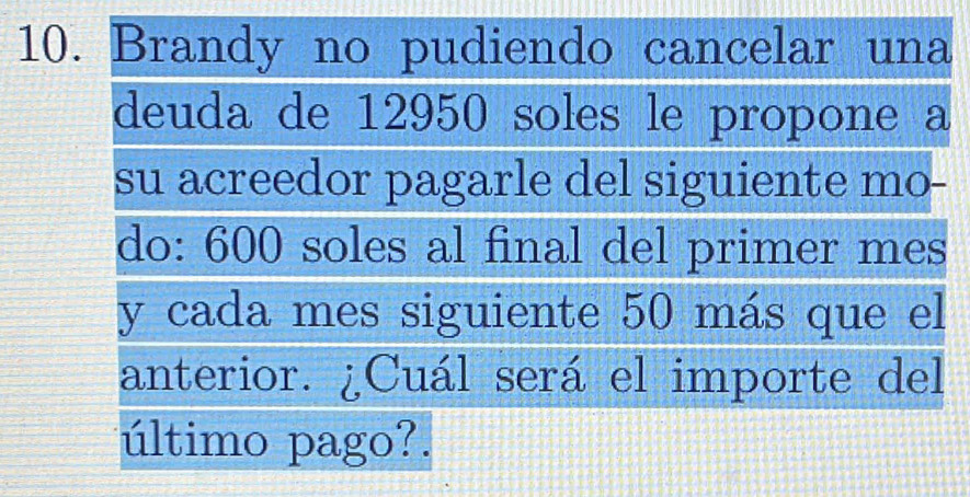 Brandy no pudiendo cancelar una 
deuda de 12950 soles le propone a 
su acreedor pagarle del siguiente mo- 
do: 600 soles al final del primer mes 
y cada mes siguiente 50 más que el 
anterior. ¿Cuál será el importe del 
último pago?.