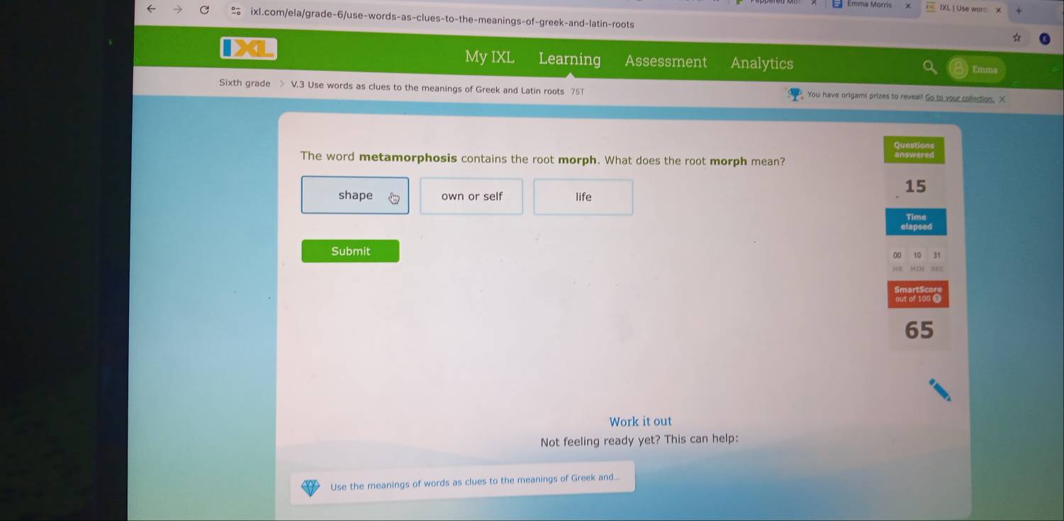 IXL | Use warc X 
% ixl.com/ela/grade-6/use-words-as-clues-to-the-meanings-of-greek-and-latin-roots 
My IXL Learning Assessment Analytics Emma 
Sixth grade > V.3 Use words as clues to the meanings of Greek and Latin roots 75T You have origami prizes to reveal! So to your collection. X 
Questions 
The word metamorphosis contains the root morph. What does the root morph mean? answered 
shape own or self life
15
Time 
elapsed 
Submit 
00 10 31 
out of 100 @
65
Work it out 
Not feeling ready yet? This can help: 
Use the meanings of words as clues to the meanings of Greek and...