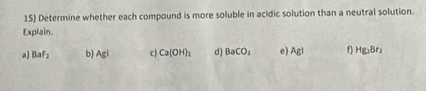 Determine whether each compound is more soluble in acidic solution than a neutral solution. 
Explain. 
a) BaF_2 b) Agl c Ca(OH)_2 d) BaCO_3 e) AgI f) Hg_2Br_2