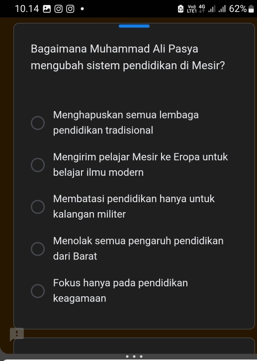 10. 14 Von 62%
LTE
Bagaimana Muhammad Ali Pasya
mengubah sistem pendidikan di Mesir?
Menghapuskan semua lembaga
pendidikan tradisional
Mengirim pelajar Mesir ke Eropa untuk
belajar ilmu modern
Membatasi pendidikan hanya untuk
kalangan militer
Menolak semua pengaruh pendidikan
dari Barat
Fokus hanya pada pendidikan
keagamaan