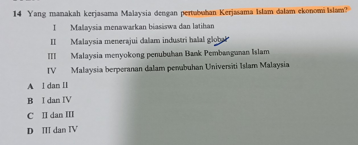 Yang manakah kerjasama Malaysia dengan pertubuhan Kerjasama Islam dalam ekonomi Islam?
I Malaysia menawarkan biasiswa dan latihan
II Malaysia menerajui dalam industri halal global
III Malaysia menyokong penubuhan Bank Pembangunan Islam
IV Malaysia berperanan dalam penubuhan Universiti Islam Malaysia
A l dan II
B I dan IV
C II dan III
D III dan IV