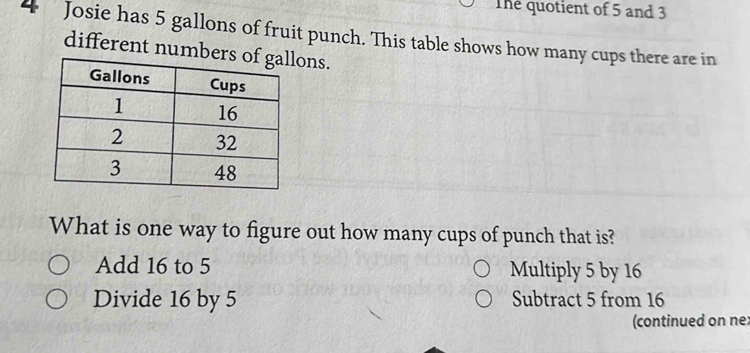 The quotient of 5 and 3
4 Josie has 5 gallons of fruit punch. This table shows how many cups there are in
different numbeons.
What is one way to figure out how many cups of punch that is?
Add 16 to 5 Multiply 5 by 16
Divide 16 by 5 Subtract 5 from 16
(continued on ne