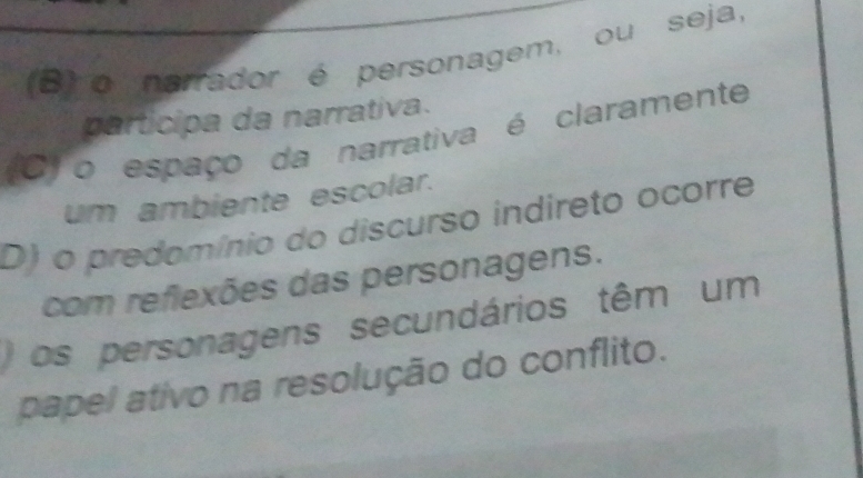 (B) o nerrador é personagem, ou seja,
participa da narrativa.
(6)o espaço da narrativa é claramente
um ambiente escolar.
D) o predomínio do discurso indireto ocorre
com reflexões das personagens.
os personagens secundários têm um
papel ativo na resolução do conflito.