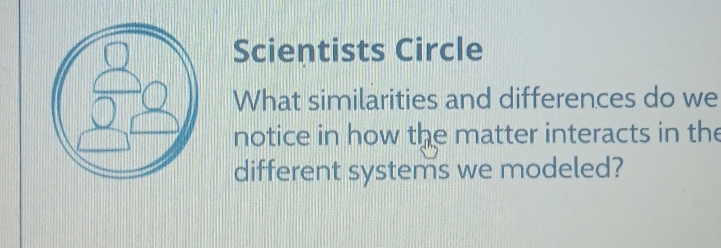 Scientists Circle 
What similarities and differences do we 
notice in how the matter interacts in the 
different systems we modeled?