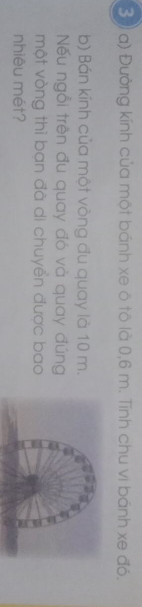 Đường kính của một bánh xe ô tô là 0,6 m. Tính chu vi bánh xe đó. 
b) Bán kính của một vòng đu quay là 10 m. 
ếu ngồi trên đu quay đó và quay đúng 
một vòng thì bạn đã di chuyển được bao 
nhiêu mét?