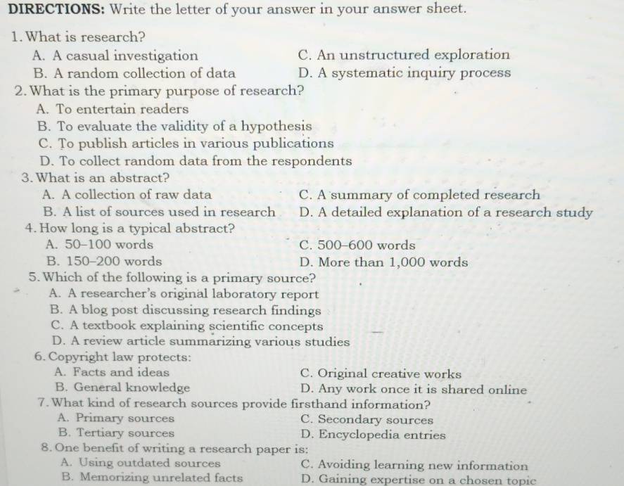 DIRECTIONS: Write the letter of your answer in your answer sheet.
1. What is research?
A. A casual investigation C. An unstructured exploration
B. A random collection of data D. A systematic inquiry process
2. What is the primary purpose of research?
A. To entertain readers
B. To evaluate the validity of a hypothesis
C. To publish articles in various publications
D. To collect random data from the respondents
3. What is an abstract?
A. A collection of raw data C. A summary of completed research
B. A list of sources used in research D. A detailed explanation of a research study
4. How long is a typical abstract?
A. 50-100 words C. 500-600 words
B. 150-200 words D. More than 1,000 words
5. Which of the following is a primary source?
A. A researcher’s original laboratory report
B. A blog post discussing research findings
C. A textbook explaining scientific concepts
D. A review article summarizing various studies
6. Copyright law protects:
A. Facts and ideas C. Original creative works
B. General knowledge D. Any work once it is shared online
7. What kind of research sources provide firsthand information?
A. Primary sources C. Secondary sources
B. Tertiary sources D. Encyclopedia entries
8. One benefit of writing a research paper is:
A. Using outdated sources C. Avoiding learning new information
B. Memorizing unrelated facts D. Gaining expertise on a chosen topic