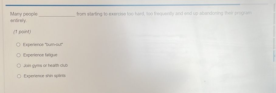 Many people_ from starting to exercise too hard, too frequently and end up abandoning their program
entirely.
(1 point)
Experience "burn-out"
Experience fatigue
Join gyms or health club
Experience shin splints