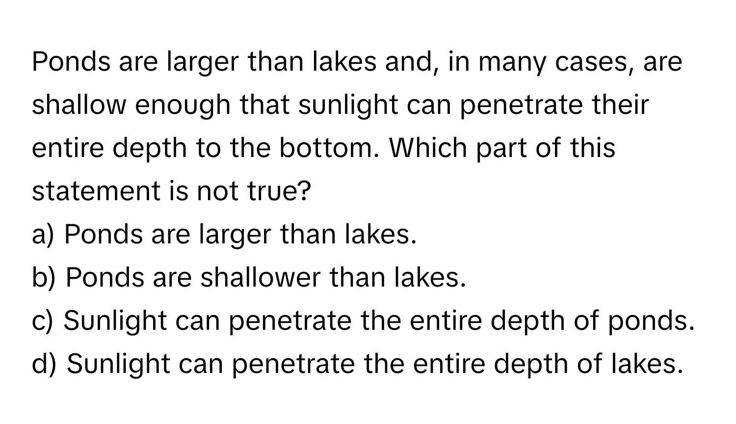 Ponds are larger than lakes and, in many cases, are shallow enough that sunlight can penetrate their entire depth to the bottom. Which part of this statement is not true?

a) Ponds are larger than lakes. 
b) Ponds are shallower than lakes. 
c) Sunlight can penetrate the entire depth of ponds. 
d) Sunlight can penetrate the entire depth of lakes.