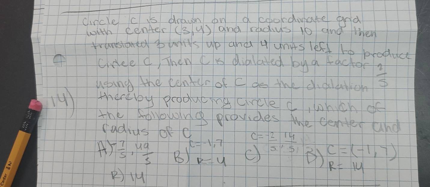 cincle c is drawn on acoocdiate and
with penfer (3,4) and radys 1o and then
is up and u units lefd to produce
cree C Then cK dialayed oug facter
hoing the center of c do the didltion
 2/5 
4)
thereby producings crcve d, hich of
the followng plovides the cente and
cadius of C=-1,7 c= (-2)/5 ·  14/5  C=(-1,7)
A - 7/5 , 49/5  B) R=4
R=14