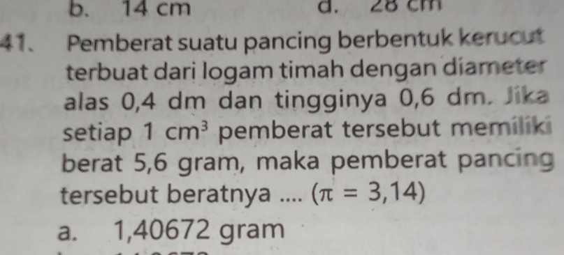 b. 14 cm d. 28 cm
41、 Pemberat suatu pancing berbentuk kerucut
terbuat dari logam timah dengan diameter 
alas 0, 4 dm dan tingginya 0,6 dm. Jika
setiap 1cm^3 pemberat tersebut memiliki
berat 5,6 gram, maka pemberat pancing
tersebut beratnya .... (π =3,14)
a. 1,40672 gram