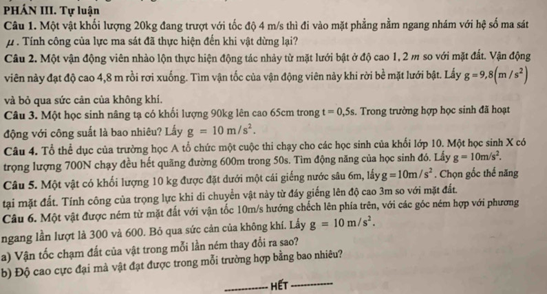 PHÁN III. Tự luận
Câu 1. Một vật khối lượng 20kg đang trượt với tốc độ 4 m/s thì đi vào mặt phẳng nằm ngang nhám với hệ số ma sát
#  . Tính công của lực ma sát đã thực hiện đến khi vật dừng lại?
Câu 2. Một vận động viên nhào lộn thực hiện động tác nhảy từ mặt lưới bật ở độ cao 1, 2 m so với mặt đất. Vận động
viên này đạt độ cao 4,8 m rồi rơi xuống. Tìm vận tốc của vận động viên này khi rời bề mặt lưới bật. Lấy g=9,8(m/s^2)
và bỏ qua sức cản của không khí.
Câu 3. Một học sinh nâng tạ có khối lượng 90kg lên cao 65cm trong t=0,5s. Trong trường hợp học sinh đã hoạt
động với công suất là bao nhiêu? Lấy g=10m/s^2.
Câu 4. Tổ thể dục của trường học A tổ chức một cuộc thi chạy cho các học sinh của khối lớp 10. Một học sinh X có
trọng lượng 700N chạy đều hết quãng đường 600m trong 50s. Tìm động năng của học sinh đó. Lấy g=10m/s^2.
Câu 5. Một vật có khối lượng 10 kg được đặt dưới một cái giếng nước sâu 6m, lấy g=10m/s^2. Chọn gốc thế năng
tại mặt đất. Tính công của trọng lực khi di chuyển vật này từ đáy giếng lên độ cao 3m so với mặt đất.
Câu 6. Một vật được ném từ mặt đất với vận tốc 10m/s hướng chếch lên phía trên, với các góc ném hợp với phương
ngang lần lượt là 300 và 600. Bỏ qua sức cản của không khí. Lấy g=10m/s^2.
a) Vận tốc chạm đất của vật trong mỗi lần ném thay đổi ra sao?
b) Độ cao cực đại mà vật đạt được trong mỗi trường hợp bằng bao nhiêu?
_Hết_