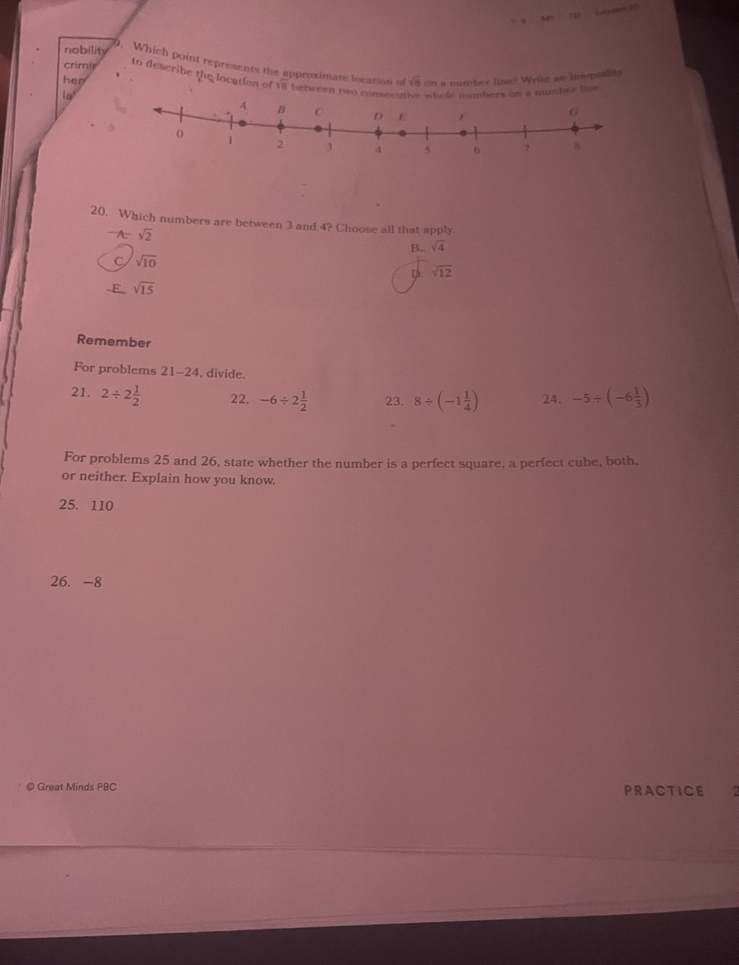 nobility
9. Which point represents the approximate location of
her sqrt(8) on a number line? Write an inequality
crimir to describe the location of v8 between two consecut
la whole numbers on a number lipe 
20. Which numbers are between 3 and 4? Choose all that apply.
A. sqrt(2) B. sqrt(4)
C sqrt(10)
D. sqrt(12)
-E. sqrt(15)
Remember
For problems 21-24, divide.
21. 2/ 2 1/2  22. -6/ 2 1/2  23. 8/ (-1 1/4 ) 24. -5/ (-6 1/3 )
For problems 25 and 26, state whether the number is a perfect square, a perfect cube, both,
or neither. Explain how you know.
25. 110
26. -8
© Great Minds PBC PRACTICE a