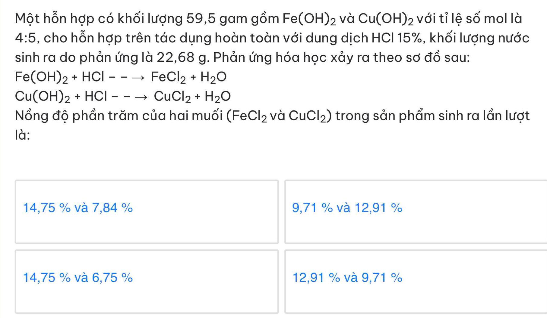 Một hỗn hợp có khối lượng 59, 5 gam gồm Fe(OH)_2 và Cu(OH)_2 với tỉ lệ số mol là
4:5 , cho hỗn hợp trên tác dụng hoàn toàn với dung dịch HCI 15%, khối lượng nước
sinh ra do phản ứng là 22,68 g. Phản ứng hóa học xảy ra theo sơ đồ sau:
Fe(OH)_2+HCl--to FeCl_2+H_2O
Cu(OH)_2+HCl--to CuCl_2+H_2O
Nồng độ phần trăm của hai muối ( Fe Cl_2 và CuCl_2) trong sản phẩm sinh ra lần lượt
là:
14,75 % và 7,84 % 9,71 % và 12,91 %
14,75 % và 6,75 % 12,91 % và 9,71 %