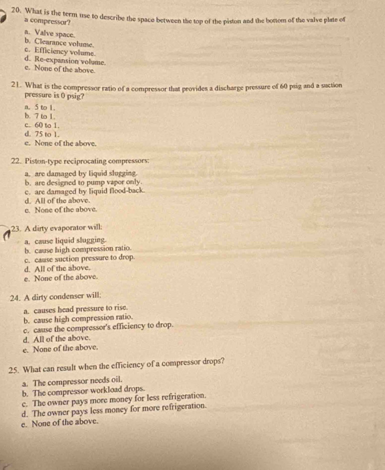What is the term use to describe the space between the top of the piston and the bottom of the valve plate of
a compressor?
a. Valve space.
b. Clearance volume.
c. Efficiency volume.
d. Re-expansion volume.
e. None of the above.
21. What is the compressor ratio of a compressor that provides a discharge pressure of 60 psig and a suction
pressure is 0 psig?
a. S to 1.
b. 7 to 1.
c. 60 to 1.
d. 75 to 1.
e. None of the above.
22. Piston-type reciprocating compressors:
a. are damaged by liquid slugging.
b. are designed to pump vapor only.
c. are damaged by liquid flood-back.
d. All of the above.
e. None of the above.
23. A dirty evaporator will:
a. cause liquid slugging.
b. cause high compression ratio.
c. cause suction pressure to drop.
d. All of the above.
e. None of the above.
24. A dirty condenser will:
a. causes head pressure to rise.
b. cause high compression ratio.
c. cause the compressor's efficiency to drop.
d. All of the above.
e. None of the above.
25. What can result when the efficiency of a compressor drops?
a. The compressor needs oil.
b. The compressor workload drops.
c. The owner pays more money for less refrigeration.
d. The owner pays less money for more refrigeration.
e. None of the above.
