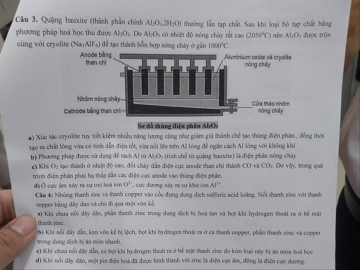 Quặng bauxite (thành phần chính Al_2O_3.2H_2O) thường lẫn tạp chất. Sau khi loại bỏ tạp chất bằng
phương pháp hoá học thu được Al_2O_3. Do Al_2O_3 có nhiệt độ nóng chảy rất cao(2050°C) nên Al_2O_3 3 được trộn
cùng với cryolite (Na₃AlF₆) để tạo thành hỗn hợp nóng chảy ở gần 1000^0C.
Sơ đồ thùng điện phân Al₂O3
a) Xúc tác cryolite tuy tiết kiệm nhiều năng lượng cũng như giảm giá thành chế tạo thùng điện phân., đồng thời
tạo ra chất lỏng vừa có tính dẫn điện tốt, vừa nổi lên trên Al lỏng để ngăn cách Al lỏng với không khí
b) Phương pháp được sử dụng để tách Al từ Al_2O_3 (tinh chế từ quặng bauxite) là điện phân nóng chảy
c) Khí O_2 tạo thành ở nhiệt độ cao, đốt cháy dần điện cực anode than chì thành CO và CO_2. Do vậy, trong quá
trình điện phân phải hạ thấp dần các điện cực anode vào thùng điện phân.
d) Ở cực âm xảy ra sự oxi hoá ion O^(2-) , cực dương xảy ra sự khử ion Al^(3+).
Câu 4: Nhúng thanh zinc và thanh copper vào cốc đựng dung dịch sulfuric acid loãng. Nối thanh zinc với thanh
copper bằng dây dan và cho đi qua một vôn kế.
a) Khi chưa nối dây dân, phần thanh zinc trong dung dịch bị hoà tan và bọt khí hydrogen thoát ra ở bề mặt
thanh zinc.
b) Khi nối dây dẫn, kim vôn kế bị lệch, bọt khí hydrogen thoát ra ở cả thanh copper, phần thanh zinc và copper
trong dung dịch bị ăn mòn nhanh.
c) Khi chưa nối dây dẫn, có bọt khí hydrogen thoát ra ở bề mặt thanh zinc do kim loại này bị ăn mòn hoá học
d) Khi nối dây dân, một pin điện hoá đã được hình thành với zinc là diện cực âm, đông là điện cực dương.