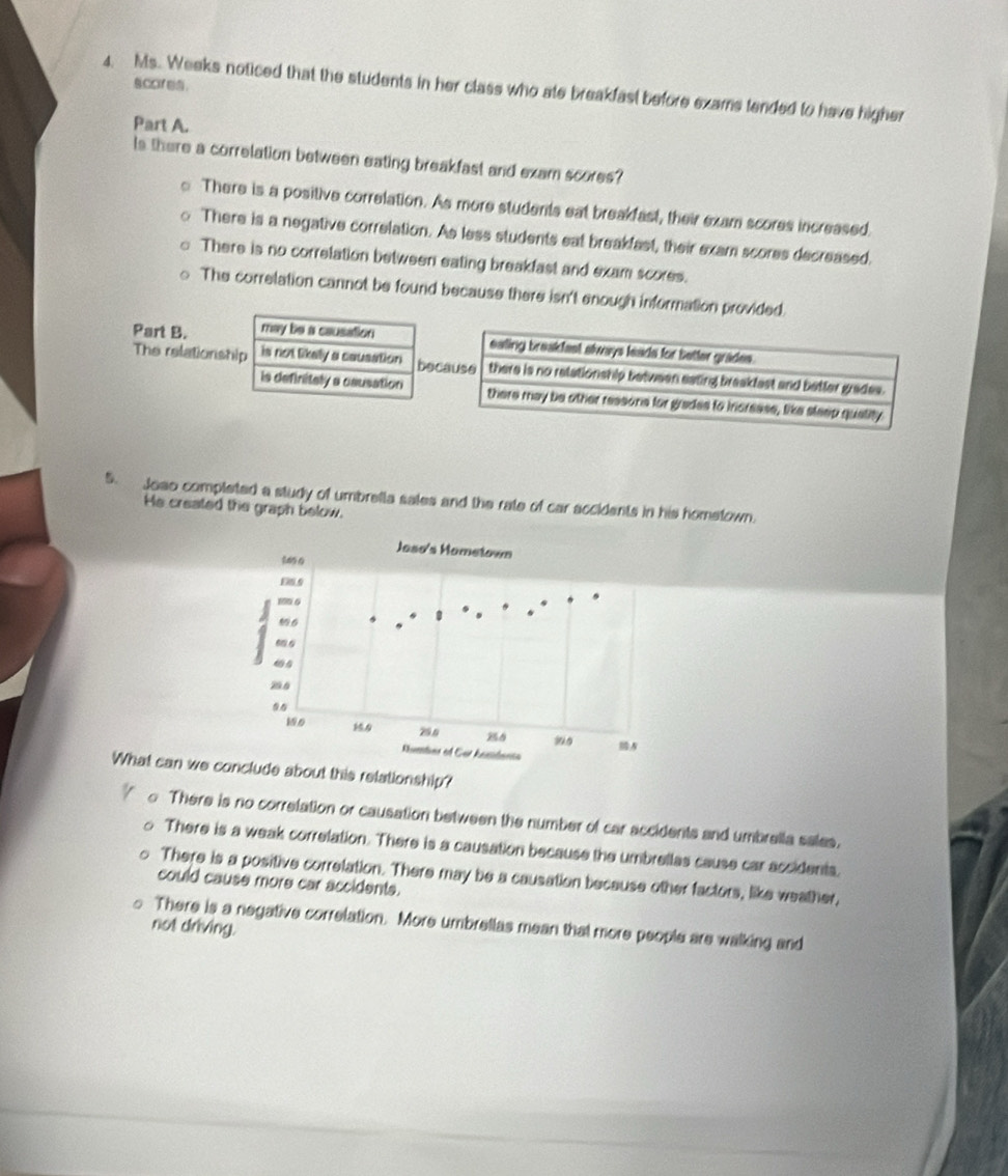 scores.
4. Ms. Weeks noticed that the students in her class who ate breakfast before exams tended to have higher
Part A.
Is there a correlation between eating breakfast and exam scores?
There is a positive correlation. As more students eat breakfast, their exam scores increased.
There is a negative correlation. As less students eat breakfast, their exam scores decreased.
There is no correlation between eating breakfast and exam scores.
The correlation cannot be found because there isn't enough information provided.
Part B. may be a causation
The relationship is not likelly a causation be
is definitely a causation
5. Joao completed a study of umbrella sales and the rate of car accidents in his hometown.
He created the graph below.
What can we about this relationship?
There is no correlation or causation between the number of car accidents and umbrella sales.
There is a weak correlation. There is a causation because the umbrellas cause car accidents.
There is a positive correlation. There may be a causation because other factors, like weather,
could cause more car accidents.
There is a negative correlation. More umbrellas mean that more people are walking and
not driving.