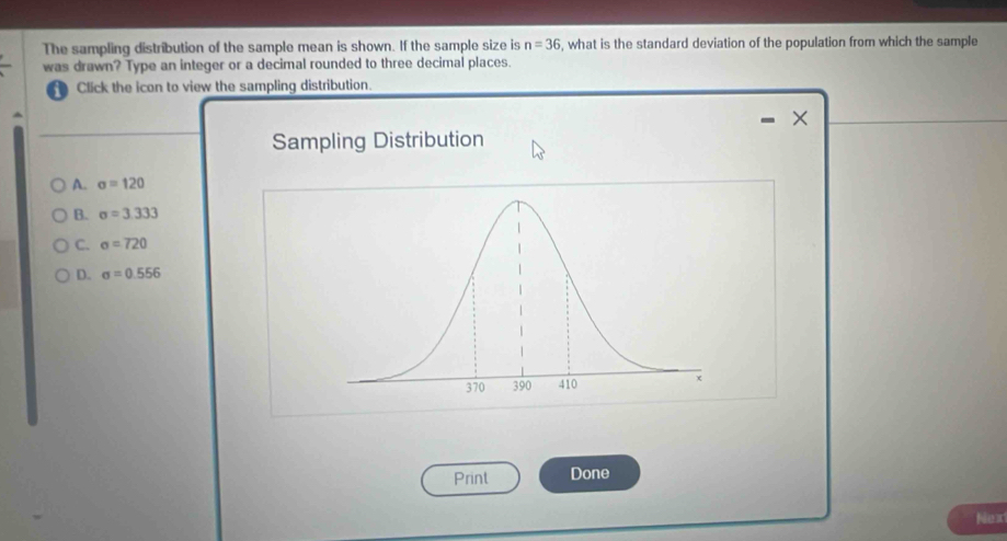 The sampling distribution of the sample mean is shown. If the sample size is n=36 , what is the standard deviation of the population from which the sample
was drawn? Type an integer or a decimal rounded to three decimal places.
a Click the icon to view the sampling distribution.
×
Sampling Distribution
A. sigma =120
B. sigma =3.333
C. sigma =720
D. sigma =0.556
Print Done
Nex