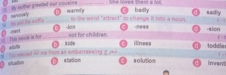 My mother greeted our cousins _She loves them a lot
M We add the suffix O nervously _b warmly C badly d sadly
to the word "attract" to change it into a noun. F - f
b ion -ness
0 -ment
15. This movie is for_ not for children. d) -sion
5。
@ adults by kids
illness d toddler
18. You rescued Mil me from an embarrassing ξ
O situation b station solution d invent