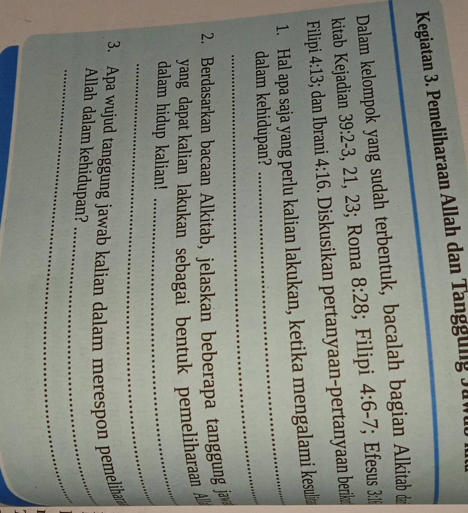 Kegiatan 3. Pemeliharaan Allah dan Tanggung 9 a n 
Dalam kelompok yang sudah terbentuk, bacalah bagian Alkitab đa
8:28
kitab Kejadian 39:2-3, 21, 23; Roma . ; Filipi 4:6-7; Efesus 3:16
Filipi 4:13; dan Ibrani 4:16. Diskusikan pertanyaan-pertanyaan berik 
_ 
1. Hal apa saja yang perlu kalian lakukan, ketika mengalami kesulit 
_ 
dalam kehidupan? 
2. Berdasarkan bacaan Alkitab, jelaskan beberapa tanggung ja 
_ 
yang dapat kalian lakukan sebagai bentuk pemeliharaan A 
_ 
dalam hidup kalian! 
3. Apa wujud tanggung jawab kalian dalam merespon pemeliha 
_ 
Allah dalam kehidupan?_