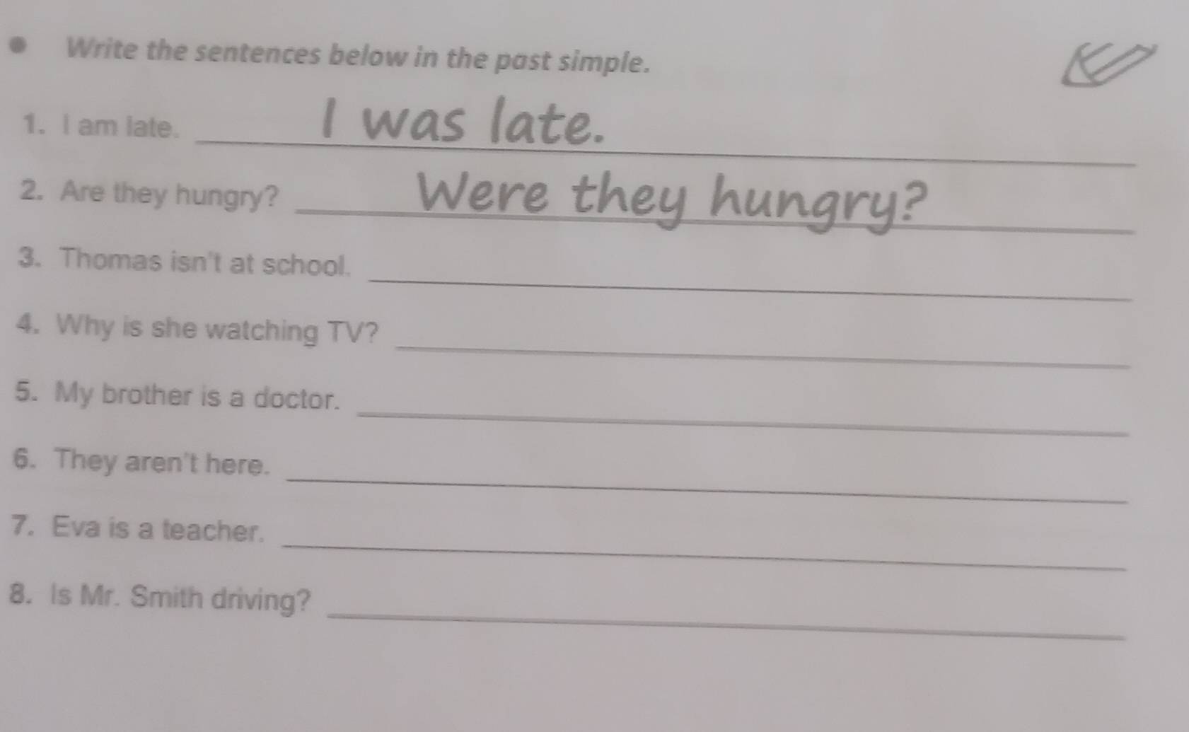 Write the sentences below in the past simple. 
_ 
1. I am late. 
_ 
2. Are they hungry? 
_ 
3. Thomas isn't at school. 
_ 
4. Why is she watching TV? 
_ 
5. My brother is a doctor. 
_ 
6. They aren't here. 
_ 
7. Eva is a teacher. 
_ 
8. Is Mr. Smith driving?