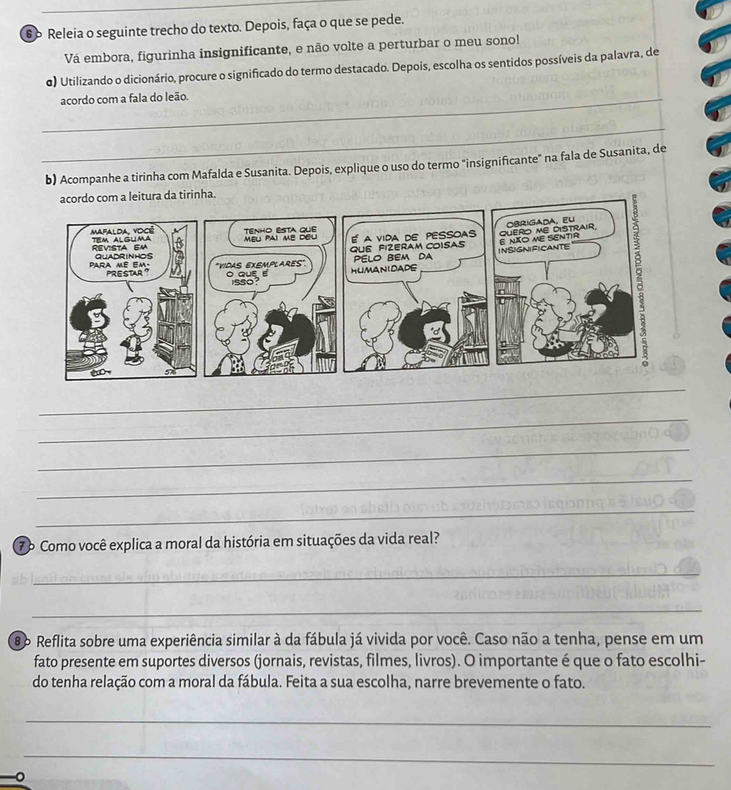 Releia o seguinte trecho do texto. Depois, faça o que se pede. 
Vá embora, figurinha insignificante, e não volte a perturbar o meu sono! 
σ) Utilizando o dicionário, procure o significado do termo destacado. Depois, escolha os sentidos possíveis da palavra, de 
_acordo com a fala do leão. 
_ 
b) Acompanhe a tirinha com Mafalda e Susanita. Depois, explique o uso do termo "insignificante" na fala de Susanita, de 
_ 
_ 
_ 
_ 
_ 
7º Como você explica a moral da história em situações da vida real? 
_ 
_ 
86 Reflita sobre uma experiência similar à da fábula já vivida por você. Caso não a tenha, pense em um 
fato presente em suportes diversos (jornais, revistas, filmes, livros). O importante é que o fato escolhi- 
do tenha relação com a moral da fábula. Feita a sua escolha, narre brevemente o fato. 
_ 
_ 
。