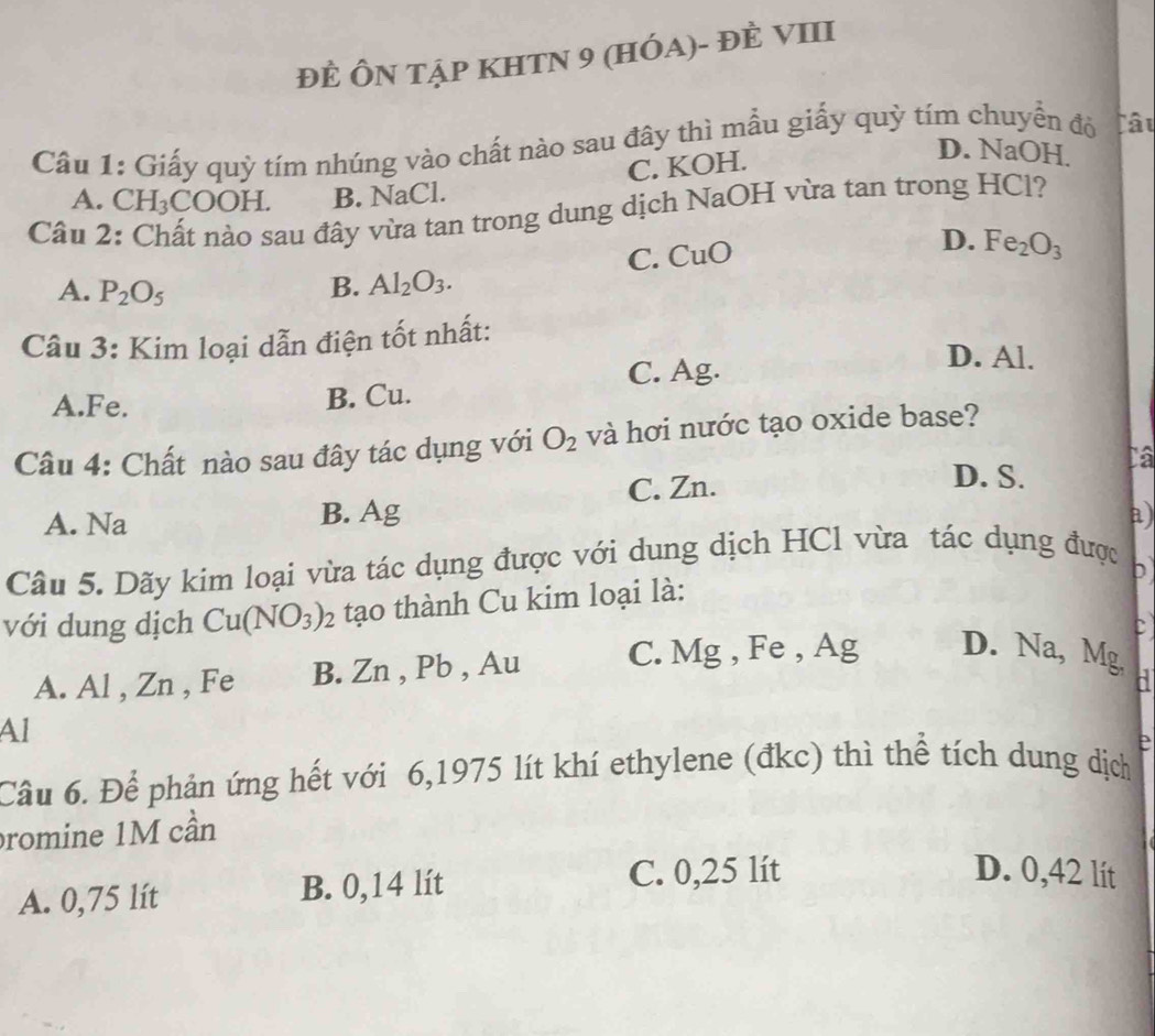 đÈ ÔN tập KHTN 9 (HÓa)- đÈ VIII
Cầu 1: Giấy quỳ tím nhúng vào chất nào sau đây thì mẫu giấy quỳ tím chuyển đỏ lâu
C. KOH.
D. NaOH.
A. CH_3COOH. B. NaCl.
Câu 2: Chất nào sau đây vừa tan trong dung dịch NaOH vừa tan trong HCl?
C. CuO
D. Fe_2O_3
A. P_2O_5 B. Al_2O_3. 
Câu 3: Kim loại dẫn điện tốt nhất: D. Al.
C. Ag.
A. Fe. B. Cu.
Câu 4: Chất nào sau đây tác dụng với O_2 và hơi nước tạo oxide base?
A. Na B. Ag C. Zn.
D. S.
a)
Câu 5. Dãy kim loại vừa tác dụng được với dung dịch HCl vừa tác dụng được
b
với dung dịch Cu(NO_3)_2 tạo thành Cu kim loại là:
A. Al , Zn , Fe B. Zn , Pb , Au C. Mg , Fe , Ag D. Na, Mg
~
Al
Câu 6. Để phản ứng hết với 6, 1975 lít khí ethylene (đkc) thì thể tích dung dịch e
promine 1M cần
A. 0,75 lít B. 0,14 lít
C. 0,25 lít D. 0,42 lít