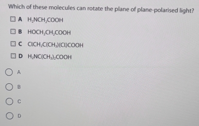 Which of these molecules can rotate the plane of plane-polarised light?
A H_2NCH_2COOH
B HOCH_2CH_2COOH
C ClCH_2C(CH_3)(Cl)COOH
D H_2NC(CH_3)_2COOH
A
B
C
D