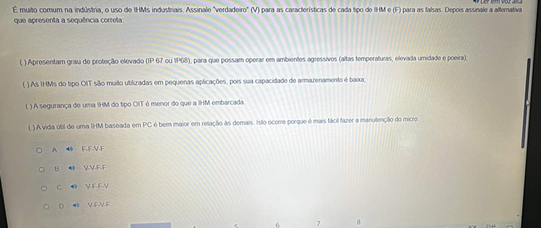 É muito comum na indústria, o uso de IHMs industriais. Assinale "verdadeiro" (V) para as características de cada tipo de IHM e (F) para as falsas. Depois assinale a alternativa
que apresenta a sequência correta:
( ) Apresentam grau de proteção elevado (IP 67 ou IP68), para que possam operar em ambientes agressivos (altas temperaturas, elevada umidade e poeira);
( ) As IHMs do tipo OIT são muito utilizadas em pequenas aplicações, pois sua capacidade de armazenamento é baixa;
( ) A segurança de uma IHM do tipo OIT é menor do que a IHM embarcada.
( ) A vida útil de uma IHM baseada em PC é bem maior em relação às demais. Isto ocorre porque é mais fácil fazer a manutenção do micro
A ⑩ F-F-V-F
B V-V-F-F
C ⑩ V-F-F-V
D ◀ V-F-V-F
5 6 7 8