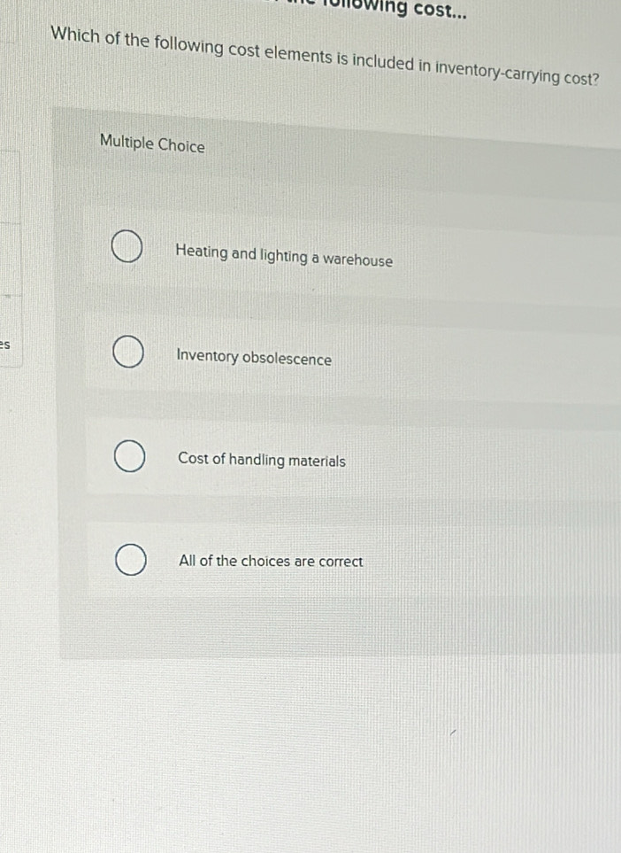 following cost...
Which of the following cost elements is included in inventory-carrying cost?
Multiple Choice
Heating and lighting a warehouse
s Inventory obsolescence
Cost of handling materials
All of the choices are correct