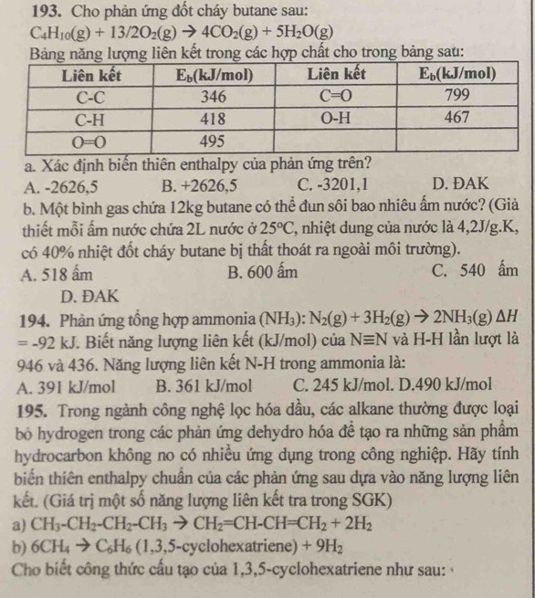 Cho phản ứng đốt cháy butane sau:
C_4H_10(g)+13/2O_2(g)to 4CO_2(g)+5H_2O(g)
Bảng năng lượng liên kết trong các hợp chất cho trong bảng sau:
a. Xác định biến thiên enthalpy của phản ứng trên?
A. -2626,5 B. +2626,5 C. -3201,1 D. ĐAK
b. Một bình gas chứa 12kg butane có thể đun sôi bao nhiêu ấm nước? (Già
thiết mỗi ấm nước chứa 2L nước ở 25°C ', nhiệt dung của nước là 4,2J/g.K,
có 40% nhiệt đốt cháy butane bị thất thoát ra ngoài môi trường).
A. 518 ấm B. 600 ấm C. 540 ấm
D. ĐAK
194. Phản ứng tổng hợp ammonia (NH_3):N_2(g)+3H_2(g)to 2NH_3(g)△ H
=-92kJ F. Biết năng lượng liên kết (kJ/mol) của Nequiv N và H-H lần lượt là
946 và 436. Năng lượng liên kết N-H trong ammonia là:
A. 391 kJ/mol B. 361 kJ/mol C. 245 kJ/mol. D.490 kJ/mol
195. Trong ngành công nghệ lọc hóa dầu, các alkane thường được loại
bỏ hydrogen trong các phản ứng dehydro hóa đề tạo ra những sản phẩm
hydrocarbon không no có nhiều ứng dụng trong công nghiệp. Hãy tính
biển thiên enthalpy chuẩn của các phản ứng sau dựa vào năng lượng liên
kết. (Giá trị một số năng lượng liên kết tra trong SGK)
a) CH_3-CH_2-CH_2-CH_3to CH_2=CH-CH=CH_2+2H_2
b) 6CH_4to C_6H_6(1,3,5-cy clohexatriene) +9H_2
Cho biết công thức cấu tạo của 1,3,5-cyclohexatriene như sau: