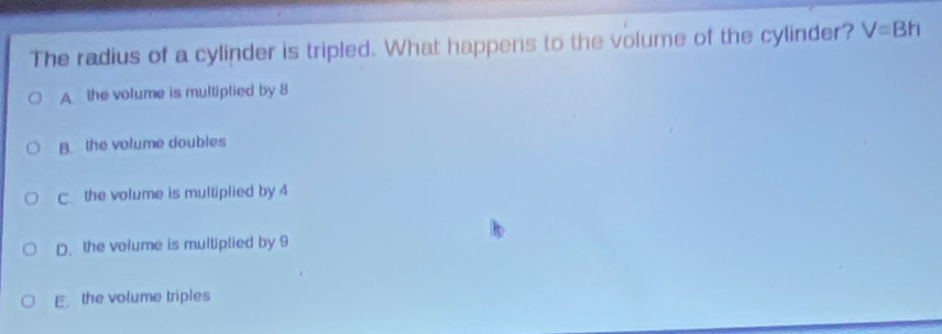 The radius of a cylinder is tripled. What happens to the volume of the cylinder? V=Bh
A the volume is multiptied by 8
B. the volume doubles
C. the volume is multiplied by 4
D. the volume is multiplied by 9
E the volume triples