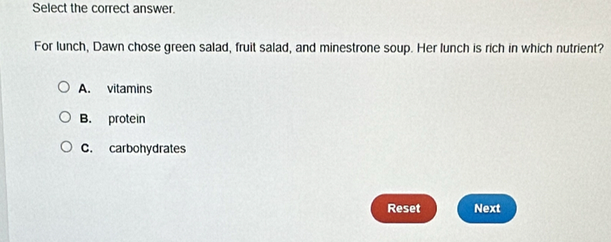 Select the correct answer.
For lunch, Dawn chose green salad, fruit salad, and minestrone soup. Her lunch is rich in which nutrient?
A. vitamins
B. protein
C. carbohydrates
Reset Next